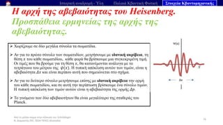 Από το μέλαν σώμα στην εξίσωση του Schrödinger
Ν. Διαμαντής ΣΕΕ, ΠΕ04 ΠΕΚΕΣ Θεσσαλία
Η αρχή της αβεβαιότητας του Heisenberg.
Προσπάθεια ερμηνείας της αρχής της
αβεβαιότητας.
76
Ιστορική αναδρομή - Ύλη Παλαιά Κβαντική Φυσική Στοιχεία Κβαντομηχανικής
➢ Χωρίζουμε σε δύο μεγάλα σύνολα τα σωματίδια.
➢ Αν για το πρώτο σύνολο των σωματιδίων, μετρήσουμε με ιδανική ακρίβεια, τη
θέση 𝑥 του κάθε σωματιδίου, κάθε φορά θα βρίσκουμε μια συγκεκριμένη τιμή.
Οι τιμές που θα βρούμε για τη θέση 𝑥, θα κατανέμονται ανάλογα με το
τετράγωνο του μέτρου της 𝜓(𝑥). Η τυπική απόκλιση αυτών των τιμών, είναι η
αβεβαιότητα 𝛥𝑥 και είναι περίπου αυτή που σημειώνεται στο σχήμα.
➢ Αν για το δεύτερο σύνολο μετρήσουμε επίσης με ιδανική ακρίβεια την ορμή
του κάθε σωματιδίου, και σε αυτή την περίπτωση βρίσκουμε ένα σύνολο τιμών.
Η τυπική απόκλιση των τιμών αυτών είναι η αβεβαιότητα της ορμής 𝛥𝑝.
➢ Το γινόμενο των δύο αβεβαιοτήτων θα είναι μεγαλύτερο της σταθεράς του
Planck.
 