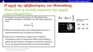 Από το μέλαν σώμα στην εξίσωση του Schrödinger
Ν. Διαμαντής ΣΕΕ, ΠΕ04 ΠΕΚΕΣ Θεσσαλία
Η αρχή της αβεβαιότητας του Heisenberg.
Ποια είναι η σωστή έκφραση της αρχής
απροσδιοριστίας;
77
Ιστορική αναδρομή - Ύλη Παλαιά Κβαντική Φυσική Στοιχεία Κβαντομηχανικής
➢Η έκφραση της απροσδιοριστίας του Heisenberg όπως
προκύπτει αυστηρά με τη βοήθεια της κβαντικής μηχανικής
είναι
𝛥𝑥 𝛥𝑝 ≥
ℏ
2
➢Μάλιστα η ισότητα ισχύει στην ειδική περίπτωση όπου η
κυματοσυνάρτηση έχει τη μορφή της Gaussian.
➢Όμως όλες οι διατυπώσεις αναφέρονται σε διάφορά
συγγράμματα χωρίς να θεωρούνται λάθος γιατί συνήθως η
χρήση της έχει ποιοτικό ενδιαφέρον και επιπλέον σχετίζεται
και με την αρχική διατύπωση από τον ίδιο το Heisenberg
 