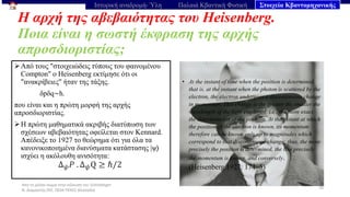 Από το μέλαν σώμα στην εξίσωση του Schrödinger
Ν. Διαμαντής ΣΕΕ, ΠΕ04 ΠΕΚΕΣ Θεσσαλία
Η αρχή της αβεβαιότητας του Heisenberg.
Ποια είναι η σωστή έκφραση της αρχής
απροσδιοριστίας;
78
Ιστορική αναδρομή- Ύλη Παλαιά Κβαντική Φυσική Στοιχεία Κβαντομηχανικής
➢Από τους "στοιχειώδεις τύπους του φαινομένου
Compton" ο Heisenberg εκτίμησε ότι οι
"ανακρίβειες" ήταν της τάξης.
δpδq∼h.
που είναι και η πρώτη μορφή της αρχής
απροσδιοριστίας.
➢Η πρώτη μαθηματικά ακριβής διατύπωση των
σχέσεων αβεβαιότητας οφείλεται στον Kennard.
Απέδειξε το 1927 το θεώρημα ότι για όλα τα
κανονικοποιημένα διανύσματα κατάστασης |ψ⟩
ισχύει η ακόλουθη ανισότητα:
Δ𝜓𝑃 . Δ𝜓Q ≥ ℏ/2
• At the instant of time when the position is determined,
that is, at the instant when the photon is scattered by the
electron, the electron undergoes a discontinuous change
in momentum. This change is the greater the smaller the
wavelength of the light employed, i.e., the more exact
the determination of the position. At the instant at which
the position of the electron is known, its momentum
therefore can be known only up to magnitudes which
correspond to that discontinuous change; thus, the more
precisely the position is determined, the less precisely
the momentum is known, and conversely.
(Heisenberg 1927: 174–5)
 