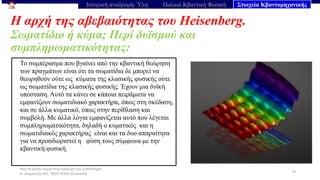 Από το μέλαν σώμα στην εξίσωση του Schrödinger
Ν. Διαμαντής ΣΕΕ, ΠΕ04 ΠΕΚΕΣ Θεσσαλία
Η αρχή της αβεβαιότητας του Heisenberg.
Σωματίδιο ή κύμα; Περί δυϊσμού και
συμπληρωματικότητας:
79
Ιστορική αναδρομή- Ύλη Παλαιά Κβαντική Φυσική Στοιχεία Κβαντομηχανικής
Το συμπέρασμα που βγαίνει από την κβαντική θεώρηση
των πραγμάτων είναι ότι τα σωματίδια δε μπορεί να
θεωρηθούν ούτε ως κύματα της κλασικής φυσικής ούτε
ως σωματίδια της κλασικής φυσικής. Έχουν μια δυϊκή
υπόσταση. Αυτό τα κάνει σε κάποια πειράματα να
εμφανίζουν σωματιδιακό χαρακτήρα, όπως στη σκέδαση,
και σε άλλα κυματικό, όπως στην περίθλαση και
συμβολή. Με άλλα λόγια εμφανίζεται αυτό που λέγεται
συμπληρωματικότητα, δηλαδή ο κυματικός και η
σωματιδιακός χαρακτήρας είναι και τα δυο απαραίτητα
για να προσδιοριστεί η φύση τους σύμφωνα με την
κβαντική φυσική.
 