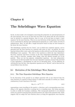 Chapter 6
The Schr¨odinger Wave Equation
So far, we have made a lot of progress concerning the properties of, and interpretation of
the wave function, but as yet we have had very little to say about how the wave function
may be derived in a general situation, that is to say, we do not have on hand a ‘wave
equation’ for the wave function. There is no true derivation of this equation, but its form
can be motivated by physical and mathematical arguments at a wide variety of levels of
sophistication. Here, we will oﬀer a simple derivation based on what we have learned so
far about the wave function.
The Schr¨odinger equation has two ‘forms’, one in which time explicitly appears, and so
describes how the wave function of a particle will evolve in time. In general, the wave
function behaves like a wave, and so the equation is often referred to as the time dependent
Schr¨odinger wave equation. The other is the equation in which the time dependence
has been ‘removed’ and hence is known as the time independent Schr¨odinger equation
and is found to describe, amongst other things, what the allowed energies are of the
particle. These are not two separate, independent equations – the time independent
equation can be derived readily from the time dependent equation (except if the potential
is time dependent, a development we will not be discussing here). In the following we
will describe how the ﬁrst, time dependent equation can be ‘derived’, and in then how the
second follows from the ﬁrst.
6.1 Derivation of the Schr¨odinger Wave Equation
6.1.1 The Time Dependent Schr¨odinger Wave Equation
In the discussion of the particle in an inﬁnite potential well, it was observed that the
wave function of a particle of ﬁxed energy E could most naturally be written as a linear
combination of wave functions of the form
Ψ(x, t) = Aei(kx−ωt)
(6.1)
representing a wave travelling in the positive x direction, and a corresponding wave trav-
elling in the opposite direction, so giving rise to a standing wave, this being necessary
in order to satisfy the boundary conditions. This corresponds intuitively to our classical
notion of a particle bouncing back and forth between the walls of the potential well, which
suggests that we adopt the wave function above as being the appropriate wave function
 