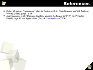 References
■   Datta, “Quantum Phenomena,” Modular Series on Solid State Devices, Vol VIII, Addison-
    Wesley (1989). page 12-28.
■   Joannopoulus, et al., “Photonic Crystals: Molding the flow of light,” 2nd Ed, Princeton
    (2008). page 22 and Appendix A. (E-book download from TWiki)




                                                                                         13
 