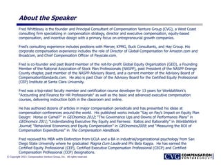 © Copyright 2013. Compensation Venture Group, Inc. All rights reserved.
About the Speaker
Fred Whittlesey is the founder and Principal Consultant of Compensation Venture Group (CVG), a West Coast
consulting firm specializing in compensation strategy, director and executive compensation, equity-based
compensation, and incentive design with a primary focus on entrepreneurial growth companies.
Fred’s consulting experience includes positions with Mercer, KPMG, Buck Consultants, and Hay Group. His
corporate compensation experience includes the role of Director of Global Compensation for Amazon.com and
Broadcom, and Chief Compensation Officer of Payscale.com.
Fred is co-founder and past Board member of the not-for-profit Global Equity Organization (GEO), a Founding
Member of the National Association of Stock Plan Professionals (NASPP), past President of the NASPP Orange
County chapter, past member of the NASPP Advisory Board, and a current member of the Advisory Board of
CompensationStandards.com. He also is past Chair of the Advisory Board for the Certified Equity Professional
(CEP) Institute at Santa Clara University.
Fred was a top-rated faculty member and certification course developer for 13 years for WorldatWork's
"Accounting and Finance for HR Professionals" as well as the basic and advanced executive compensation
courses, delivering instruction both in the classroom and online.
He has authored dozens of articles in major compensation periodicals and has presented his ideas at
compensation conferences around the world. His published works include “Say on Pay’s Impact on Equity Plan
Design: Horse or Camel?” in GEOnomics 2012; “The Governance Ups and Downs of Performance Plans” in
GEOnomics 2011; “Understanding Executive Pay Equity and Fairness: Ratios and Rationality” in WorldatWork
Journal; “Behavioral Economics and Equity Compensation” in GEOnomics2009; and “Measuring the ROI of
Compensation Expenditures” in The Compensation Handbook.
Fred received his MBA with Distinction from UCLA and a BA in industrial/organizational psychology from San
Diego State University where he graduated Magna Cum Laude and Phi Beta Kappa. He has earned the
Certified Equity Professional (CEP), Certified Executive Compensation Professional (CECP) and Certified
Compensation Professional (CCP) designations.
 