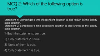 MCQ 2: Which of the following option is
true?
Statement 1: Schrödinger’s time independent equation is also known as the steady
state equation.
Statement 2: Schrödinger’s time dependent equation is also known as the steady
state equation.
1) Both the statements are true.
2) Only Statement 2 is true.
3) None of them is true.
4) Only Statement 1 is true.
 