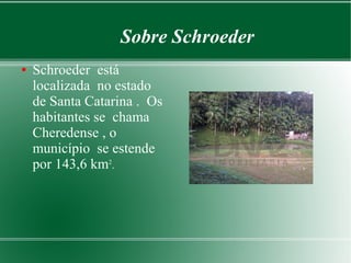 Sobre Schroeder
● Schroeder está
localizada no estado
de Santa Catarina . Os
habitantes se chama
Cheredense , o
município se estende
por 143,6 km2
.
 