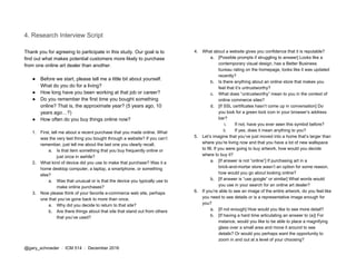 4. Research Interview Script
Thank you for agreeing to participate in this study. Our goal is to
find out what makes potential customers more likely to purchase
from one online art dealer than another.
● Before we start, please tell me a little bit about yourself.
What do you do for a living?
● How long have you been working at that job or career?
● Do you remember the first time you bought something
online? That is, the approximate year? (5 years ago, 10
years ago…?)
● How often do you buy things online now?
1. First, tell me about a recent purchase that you made online. What
was the very last thing you bought through a website? If you can’t
remember, just tell me about the last one you clearly recall.
a. Is that item something that you buy frequently online or
just once in awhile?
2. What kind of device did you use to make that purchase? Was it a
home desktop computer, a laptop, a smartphone, or something
else?
a. Was that unusual or is that the device you typically use to
make online purchases?
3. Now please think of your favorite e-commerce web site, perhaps
one that you’ve gone back to more than once.
a. Why did you decide to return to that site?
b. Are there things about that site that stand out from others
that you’ve used?
4. What about a website gives you confidence that it is reputable?
a. [Possible prompts if struggling to answer] Looks like a
contemporary visual design, has a Better Business
bureau rating on the homepage, looks like it was updated
recently?
b. Is there anything about an online store that makes you
feel that it’s untrustworthy?
c. What does “untrustworthy” mean to you in the context of
online commerce sites?
d. [If SSL certificates hasn’t come up in conversation] Do
you look for a green lock icon in your browser’s address
bar?
i. If not, have you ever seen this symbol before?
ii. If yes, does it mean anything to you?
5. Let’s imagine that you’ve just moved into a home that’s larger than
where you’re living now and that you have a lot of new wallspace
to fill. If you were going to buy artwork, how would you decide
where to buy it?
a. [If answer is not “online”] If purchasing art in a
brick-and-mortar store wasn’t an option for some reason,
how would you go about looking online?
b. [If answer is “use google” or similar] What words would
you use in your search for an online art dealer?
6. If you’re able to see an image of the entire artwork, do you feel like
you need to see details or is a representative image enough for
you?
a. [If not enough] How would you like to see more detail?
b. [If having a hard time articulating an answer to (a)] For
instance, would you like to be able to place a magnifying
glass over a small area and move it around to see
details? Or would you perhaps want the opportunity to
zoom in and out at a level of your choosing?
@gary_schroeder ​ / ​ ICM 514​ / ​December 2016
 