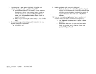 7. If you encounter a large catalog of items to sift through on a
website, what’s you favorite way to look through it?
a. [Prompts if struggling] Do you prefer to just go exploring?
Do you like to narrow your review by looking through a
specific category and ignore everything else? Do you
prefer to try and use the local search engine to hunt by
specific keywords?
b. Which way of reviewing the online catalog is most “fun” for
you?
8. Do you look through online catalogs just for relaxation, like you
might do with physical magazines?
a. Why or why not?
9. How do you like to make your online payments?
a. Would you abandon the website if it supported a type of
payment you could make (like a particular credit card that
you hold), but did not support your ​preferred method of
payment (like some other credit card, or PayPal, for
example).
10. If you run into trouble using the site or have a question, is it
important that you be able to reach someone right away?
a. If so, how would you like to reach a person to ask a
question?
b. [If not online chat] Have you ever used online chat?
Would you consider using it to get an answer to a
question? Why or why not?
@gary_schroeder ​ / ​ ICM 514​ / ​December 2016
 