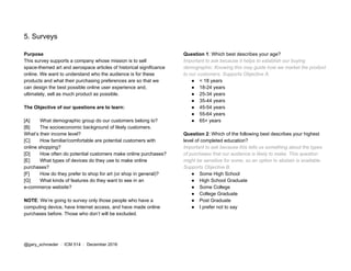 5. Surveys
Purpose
This survey supports a company whose mission is to sell
space-themed art and aerospace articles of historical significance
online. We want to understand who the audience is for these
products and what their purchasing preferences are so that we
can design the best possible online user experience and,
ultimately, sell as much product as possible.
The Objective of our questions are to learn:
[A] What demographic group do our customers belong to?
[B] The socioeconomic background of likely customers.
What’s their income level?
[C] How familiar/comfortable are potential customers with
online shopping?
[D] How often do potential customers make online purchases?
[E] What types of devices do they use to make online
purchases?
[F] How do they prefer to shop for art (or shop in general)?
[G] What kinds of features do they want to see in an
e-commerce website?
NOTE​: We’re going to survey only those people who have a
computing device, have Internet access, and have made online
purchases before. Those who don’t will be excluded.
Question 1​: Which best describes your age?
Important to ask because it helps to establish our buying
demographic. Knowing this may guide how we market the product
to our customers. Supports Objective A.
● < 18 years
● 18-24 years
● 25-34 years
● 35-44 years
● 45-54 years
● 55-64 years
● 65+ years
Question 2​: Which of the following best describes your highest
level of completed education?
Important to ask because this tells us something about the types
of purchases that our audience is likely to make. This question
might be sensitive for some, so an option to abstain is available.
Supports Objective B.
● Some High School
● High School Graduate
● Some College
● College Graduate
● Post Graduate
● I prefer not to say
@gary_schroeder ​ / ​ ICM 514​ / ​December 2016
 