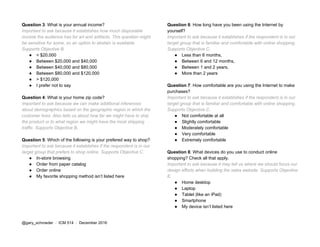 Question 3​: What is your annual income?
Important to ask because it establishes how much disposable
income the audience has for art and artifacts. This question might
be sensitive for some, so an option to abstain is available.
Supports Objective B.
● < $20,000
● Between $20,000 and $40,000
● Between $40,000 and $80,000
● Between $80,000 and $120,000
● > $120,000
● I prefer not to say
Question 4​: What is your home zip code?
Important to ask because we can make additional inferences
about demographics based on the geographic region in which the
customer lives. Also tells us about how far we might have to ship
the product or to what region we might have the most shipping
traffic. Supports Objective B.
Question 5​: Which of the following is your prefered way to shop?
Important to ask because it establishes if the respondent is in our
target group that prefers to shop online. Supports Objective C.
● In-store browsing
● Order from paper catalog
● Order online
● My favorite shopping method isn’t listed here
Question 6​: How long have you been using the Internet by
yourself?
Important to ask because it establishes if the respondent is in our
target group that is familiar and comfortable with online shopping.
Supports Objective C.
● Less than 6 months,
● Between 6 and 12 months,
● Between 1 and 2 years,
● More than 2 years
Question 7​: How comfortable are you using the Internet to make
purchases?
Important to ask because it establishes if the respondent is in our
target group that is familiar and comfortable with online shopping.
Supports Objective C.
● Not comfortable at all
● Slightly comfortable
● Moderately comfortable
● Very comfortable
● Extremely comfortable
Question 8​: What devices do you use to conduct online
shopping? Check all that apply.
Important to ask because it may tell us where we should focus our
design efforts when building the sales website. Supports Objective
E.
● Home desktop
● Laptop
● Tablet (like an iPad)
● Smartphone
● My device isn’t listed here
@gary_schroeder ​ / ​ ICM 514​ / ​December 2016
 