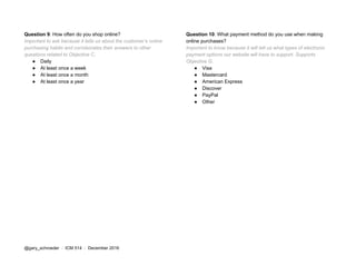 Question 9​: How often do you shop online?
Important to ask because it tells us about the customer’s online
purchasing habits and corroborates their answers to other
questions related to Objective C.
● Daily
● At least once a week
● At least once a month
● At least once a year
Question 10​: What payment method do you use when making
online purchases?
Important to know because it will tell us what types of electronic
payment options our website will have to support. Supports
Objective G.
● Visa
● Mastercard
● American Express
● Discover
● PayPal
● Other
@gary_schroeder ​ / ​ ICM 514​ / ​December 2016
 