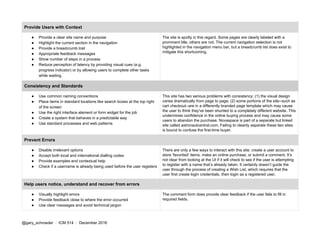 Provide Users with Context
● Provide a clear site name and purpose
● Highlight the current section in the navigation
● Provide a breadcrumb trail
● Appropriate feedback messages
● Show number of steps in a process
● Reduce perception of latency by providing visual cues (e.g.
progress indicator) or by allowing users to complete other tasks
while waiting.
The site is spotty in this regard. Some pages are clearly labeled with a
prominent title, others are not. The current navigation selection is not
highlighted in the navigation menu bar, but a breadcrumb list does exist to
mitigate this shortcoming.
Consistency and Standards
● Use common naming conventions
● Place items in standard locations like search boxes at the top right
of the screen
● Use the right interface element or form widget for the job
● Create a system that behaves in a predictable way
● Use standard processes and web patterns
This site has two serious problems with consistency: (1) the visual design
varies dramatically from page to page; (2) some portions of the site--such as
cart checkout--are in a differently branded page template which may cause
the user to think they've been shunted to a completely different website. This
undermines confidence in the online buying process and may cause some
users to abandon the purchase. Novaspace is part of a separate but linked
site called astronautcentral.com. Failing to cleanly separate these two sites
is bound to confuse the first-time buyer.
Prevent Errors
● Disable irrelevant options
● Accept both local and international dialling codes
● Provide examples and contextual help
● Check if a username is already being used before the user registers
There are only a few ways to interact with this site: create a user account to
store ‘favorited’ items, make an online purchase, or submit a comment. It’s
not clear from looking at the UI if it will check to see if the user is attempting
to register with a name that’s already taken. It certainly doesn’t guide the
user through the process of creating a Wish List, which requires that the
user first create login credentials, ​then login as a registered user.
Help users notice, understand and recover from errors
● Visually highlight errors
● Provide feedback close to where the error occurred
● Use clear messages and avoid technical jargon
The comment form does provide clear feedback if the user fails to fill in
required fields.
@gary_schroeder ​ / ​ ICM 514​ / ​December 2016
 