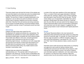 7. Card Sorting
Three test subjects were told what the function of the website was
and were then asked to sort printed note cards into predetermined
categories reflecting the structure of the Novaspaceart.com
website. This was done in hopes of revealing weaknesses in the
categories in use as well as any points of confusion over word
choices used to represent categories and the items contained
within them. Note that if this sort exercise were being conducted
for the purpose of actually refining a commercial website instead
of an academic exercise, at least 15 participants would have been
sought.
Methodology
Category and page names were copied from the
Novaspaceart.com website and entered into a spreadsheet. The
spreadsheet was uploaded to an Avery online application which
generated printable pages compatible with Avery adhesive labels.
These labels were affixed to note cards. Computer-generated
labels were used to eliminate any bias that non-uniform
handwriting might introduce. A conference room with a large table
was secured for the exercise. Printed cards were spread out on
the table before the participant arrived. The participants were
asked to think aloud while sorting. Any notable reactions were
recorded in hand-written notes.
Collected data was entered into OptimalSort,
optimalworkshop.com. This exercise calls for 38 cards and 10
categories in the closed sort. The free version of OptimalSort only
allows for a maximum of 30 cards (beyond named categories) but
a number of the cards were repetitions of the same page type.
That is, a number of them were pages dedicated to individual
artists within the “paintings” category. Some of these duplicates
were eliminated to reach the limit under the free plan. The free
version allows up to 10 respondents. OptimalSort was used to
generate a Results Matrix (the darker the blue for a particular
card, the more often the card was sorted into that category) and a
Popular Placements Matrix (shows the percentage of participants
who sorted each card into each category. It suggests the most
popular groups based on each individual card's highest placement
score).
Results
The Popular Placements Matrix is the most instructive for
determining where participants were least certain as to where they
would find a particular page. For example, the “About Credit Card
Security” page was placed in a different navigation category by
each of the three participants. It was placed into “Cart”, “Privacy”,
and “FAQ.” Each of these selections makes a certain amount of
sense.
Information about credit card security makes sense on a shopping
cart page since users would be making a decision about
submitting their personal card information during checkout; credit
card security is also related to privacy in the sense of keeping
such information safe from malefactors; and it also makes sense
for inclusion in an FAQ since many customers might have
questions about how the site protects customer credit card data.
@gary_schroeder ​ / ​ ICM 514​ / ​December 2016
 