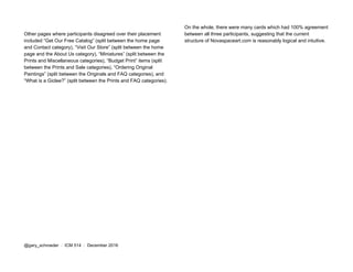 Other pages where participants disagreed over their placement
included “Get Our Free Catalog” (split between the home page
and Contact category), “Visit Our Store” (split between the home
page and the About Us category), “Miniatures” (split between the
Prints and Miscellaneous categories), “Budget Print” items (split
between the Prints and Sale categories), “Ordering Original
Paintings” (split between the Originals and FAQ categories), and
“What is a Giclee?” (split between the Prints and FAQ categories).
On the whole, there were many cards which had 100% agreement
between all three participants, suggesting that the current
structure of Novaspaceart.com is reasonably logical and intuitive.
@gary_schroeder ​ / ​ ICM 514​ / ​December 2016
 