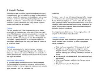 8. Usability Testing
A usability test was conducted against Novaspaceart.com using
three participants who were asked to complete five discrete tasks
using the website. The tests were conducted by one test manager
in a closed conference room with a participant provided with a
Macbook Air laptop and a Chrome web browser. The tests were
conducted in order to determine what if any usability problems
existed so that they can be corrected.
Findings
The tests revealed that (1) the visual aesthetics of the site are
perceived to be unattractive and out-of-date; (2) the meaning of
some of the labels used to define various sections are unclear and
don’t immediately suggest what is associated with them; (3) the
shopping cart UI is confusing; (4); the lack of a direct path to the
FAQ page is a glaring omission; (5) the customer satisfaction
guarantee is challenging to find; and (6) the Want List function is
far too difficult to use.
Methodology
The tests were conducted by one test manager in a closed
conference room with a participant provided with a Macbook Air
laptop and a Chrome web browser. The tests were conducted in
order to determine what usability problems existed--if any--so that
they might be corrected.
Description of Participants
All participants were recruited from a pool of work colleagues.
Each possessed a high degree of experience and comfort with
electronic media, the Internet in general, and ecommerce websites
in particular.
Participant 1 was a 52 year old male working as an office manager
for a media and public relations organization. Participant 2 was a
30 year old female employed as a science writer. She also blogs
in her spare time and has deep experience managing social media
campaigns. Participant 3 was a 45 year old male employed as an
internal communications manager responsible for authoring and
distributing electronic newsletters.
All participants were able to answer the opening questions and
complete the five tasks in under 35 minutes.
Opening Questions
Each participant was asked the following questions in order to put
them at ease and solicit information by which to gauge their
Internet competency.
● First, what’s your occupation? What do you do all day?
● Roughly how many hours a week altogether—just a
ballpark estimate— would you say you spend using the
Internet, including Web browsing and email, at work and at
home
● And what’s the split between email and browsing—a rough
percentage?
● What kinds of sites are you looking at when you browse
the Web?
● Do you have any favorite Web sites?
@gary_schroeder ​ / ​ ICM 514​ / ​December 2016
 