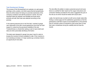 Task Development Strategy
The purpose of the Novaspaceart.com website is to sell original
paintings, prints, posters, and other space-themed paraphenalia.
Since its entire reason for being is to promote awareness of the
company’s existence and sell the products it carries, the most
important tasks the website must facilitate are those which
promote and sell. Each task was selected according to that
premise.
In the opening exercise prior to the first task, I wanted to gauge
user responses to the site’s visual appearance since that can both
support or undermine the perceived credibility of the site.
Trustworthiness is critical when asking a user to input credit card
data and other personally identifying information.
The tasks were designed to gauge how easy it was for users to
browse the inventory of items available for sale. If the inventory is
too frustrating to browse or if major sections go unnoticed, there’s
an opportunity for lost sales.
The site offers the ability to create a personal account and save
items to a wishlist for later recall, but the vague instructions and
unintuitive interface provided for this action suggested this part of
the site as one which should be tested with actual users.
Lastly, the task list was rounded out with some simpler tasks (like
finding a contact page and the satisfaction guarantee) so that the
participants could feel a sense of accomplishment on the premise
that an unbroken series of frustrations could cause them to lose
their open mindedness during the usability test and bias the
results.
@gary_schroeder ​ / ​ ICM 514​ / ​December 2016
 