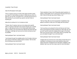 Usability Task Script
Open the Novaspace home page
“First, I’m going to ask you to look at this page and tell me what
you make of it: what strikes you about it, whose site you think it is,
what you can do here, and what it’s for. Just look around and do a
little narrative.You can scroll if you want to, but don’t click on
anything yet.”
Allow this to continue for 3 or 4 minutes at most.
“Thanks. Now I’m going to ask you to try doing some specific
tasks. I’m going to read each one out loud and give you a printed
copy. I’m also going to ask you to do these tasks without using
Search. I’ll learn a lot more about how well the site works that way.
And again, it will help me if you can try to think out loud as much
as possible.”
Hand participant Task 1 and read it aloud
“Just browse through the available works of art for sale so that you
get a sense of what their catalog of items includes. Tell me what
you’re thinking as you look around.”
Hand participant Task 2 and read it aloud
“Some websites to have a list of frequently asked questions--or
FAQs--to help explain how to use the site. Not every site has an
FAQ. Tell me if this site has a list of FAQs or not.”
Hand participant Task 3 and read it aloud
“Tell me if they offer any kind of guarantee of satisfaction that
allows for refunds in case you’re not happy with the product.”
Hand participant Task 4 and read it aloud
“Let’s say that you’re pressed for time and that you don’t have
time to go through the process of placing an order right now, but
you don’t want to review the catalog all over again in the future.
See if you can find a way to mark certain items as ‘favorites’ that
you can easily find again if you come back later.”
Hand participant Task 5 and read it aloud
“Imagine that you’ve found one or two pieces of work that you’re
interested in purchasing, but you have questions about your
options that aren’t answered by the information available on the
website. See if you can find a way to ask for more information.”
@gary_schroeder ​ / ​ ICM 514​ / ​December 2016
 