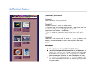 Initial Participant Reactions
Comments/Observations
Participant 1
▶ “This looks like an artist’s personal site.”
Participant 2
▶ “My first impression is that it’s not nice to look at.“
▶ “I’m not sure what some of these categories mean. I have no idea what ‘after
market’ means. Why would something be ‘limited edition’?”
▶ “It looks like it was made by a sad template.”
▶ “I think the yellow text [breadcrumb below the main nav] is really hard to
read.”
Participant 3
▶ “It looks like a site that was made, 10, maybe 12, 13 years ago. It hasn’t been
updated in its design since then...it doesn’t mean its content hasn’t been
updated.”
Takeaways
● The purpose of the site may not be immediately obvious.
● Two participants were particularly bothered by the visual aesthetics of
the site which they found to be both ugly and out-of-date. Surprisingly,
the third did not assume that the site’s retrograde looks meant that it
wasn’t being actively maintained, he gave it the benefit of the doubt.
● The meaning of the labels shown over the thumbnail images is unclear
and doesn’t immediately suggest what will be found by clicking on the
thumbnail images.
 