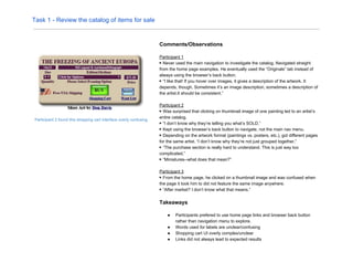 Task 1 - Review the catalog of items for sale
Participant 2 found this shopping cart interface overly confusing.
Comments/Observations
Participant 1
▶ Never used the main navigation to investigate the catalog. Navigated straight
from the home page examples. He eventually used the “Originals” tab instead of
always using the browser’s back button.
▶ “I like that! If you hover over images, it gives a description of the artwork. It
depends, though. Sometimes it’s an image description, sometimes a description of
the artist.It should be consistent.”
Participant 2
▶ Was surprised that clicking on thumbnail image of one painting led to an artist’s
entire catalog.
▶ “I don’t know why they’re telling you what’s SOLD.”
▶ Kept using the browser’s back button to navigate, not the main nav menu.
▶ Depending on the artwork format (paintings vs. posters, etc.), got different pages
for the same artist. “I don’t know why they’re not just grouped together.”
▶ “The purchase section is really hard to understand. This is just way too
complicated.”
▶ “Miniatures--what does that mean?”
Participant 3
▶ From the home page, he clicked on a thumbnail image and was confused when
the page it took him to did not feature the same image anywhere.
▶ “After market? I don’t know what that means.”
Takeaways
● Participants prefered to use home page links and browser back button
rather than navigation menu to explore.
● Words used for labels are unclear/confusing
● Shopping cart UI overly complex/unclear
● Links did not always lead to expected results
 