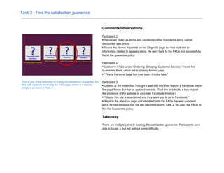 Task 3 - Find the satisfaction guarantee
This is one of the pathways to finding the satisfaction guarantee, but
this path depends on finding the FAQ page--which is a serious
problem as found in Task 2.
Comments/Observations
Participant 1
▶ Perceived “Sale” as terms and conditions rather than items being sold at
discounted sale prices.
▶ Found the “terms” hyperlink on the Originals page but that took him to
information related to layaway plans. He went back to the FAQs and successfully
found the guarantee policy.
Participant 2
▶ Looked in FAQs under “Ordering, Shipping, Customer Service.” Found the
Guarantee there, which led to a badly formed page.
▶ “This is the worst page I’ve ever seen. It looks fake.”
Participant 3
▶ Looked at the footer first.Thought it was odd that they feature a Facebook link in
the page footer, but not an updated website. [That link is actually a way to post
the existence of the website to your own Facebook timeline.]
▶ “Maybe this site is abandoned and they ​want you to go to Facebook.”
▶ Went to the About us page and stumbled onto the FAQs. He was surprised
since he had declared that the site had none during Task 2. He used the FAQs to
find the Guarantee policy.
Takeaway
There are multiple paths to locating the satisfaction guarantee. Participants were
able to locate it, but not without some difficulty.
 