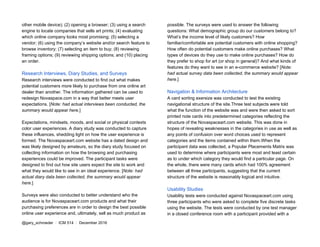 other mobile device); (2) opening a browser; (3) using a search
engine to locate companies that sells art prints; (4) evaluating
which online company looks most promising; (5) selecting a
vendor; (6) using the company’s website and/or search feature to
browse inventory; (7) selecting an item to buy; (8) reviewing
framing options; (9) reviewing shipping options; and (10) placing
an order.
Research Interviews, Diary Studies, and Surveys
Research interviews were conducted to find out what makes
potential customers more likely to purchase from one online art
dealer than another. The information gathered can be used to
redesign Novaspace.com in a way that better meets user
expectations. [​Note: had actual interviews been conducted, the
summary would appear here.]
Expectations, mindsets, moods, and social or physical contexts
color user experiences. A diary study was conducted to capture
these influences, shedding light on how the user experience is
formed. The Novaspaceart.com website has a dated design and
was likely designed by amateurs, so the diary study focused on
collecting information on how the browsing and purchasing
experiences could be improved. The participant tasks were
designed to find out how site users expect the site to work and
what they would like to see in an ideal experience. [​Note: had
actual diary data been collected, the summary would appear
here.]
Surveys were also conducted to better understand who the
audience is for Novaspaceart.com products and what their
purchasing preferences are in order to design the best possible
online user experience and, ultimately, sell as much product as
possible. The surveys were used to answer the following
questions: What demographic group do our customers belong to?
What’s the income level of likely customers? How
familiar/comfortable are potential customers with online shopping?
How often do potential customers make online purchases? What
types of devices do they use to make online purchases? How do
they prefer to shop for art (or shop in general)? And what kinds of
features do they want to see in an e-commerce website? [​Note:
had actual survey data been collected, the summary would appear
here​ .]
Navigation & Information Architecture
A card sorting exersize was conducted to test the existing
navigational structure of the site.Three test subjects were told
what the function of the website was and were then asked to sort
printed note cards into predetermined categories reflecting the
structure of the Novaspaceart.com website. This was done in
hopes of revealing weaknesses in the categories in use as well as
any points of confusion over word choices used to represent
categories and the items contained within them.When the
participant data was collected, a Popular Placements Matrix was
used to determine where participants were most and least certain
as to under which category they would find a particular page. On
the whole, there were many cards which had 100% agreement
between all three participants, suggesting that the current
structure of the website is reasonably logical and intuitive.
Usability Studies
Usability tests were conducted against Novaspaceart.com using
three participants who were asked to complete five discrete tasks
using the website. The tests were conducted by one test manager
in a closed conference room with a participant provided with a
@gary_schroeder ​ / ​ ICM 514​ / ​December 2016
 