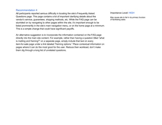Recommendation 4
All participants reported serious difficulty in locating the site’s Frequently Asked
Questions page. This page contains a lot of important clarifying details about the
vendor’s service, guarantees, shipping methods, etc. While the FAQ page can be
stumbled on by navigating to other pages within the site, it’s important enough to be
listed prominently in the site’s main navigation menu, or on the home page at a minimum.
This is a simple change that could have significant payoffs.
An alternative suggestion is to incorporate the information contained on the FAQ page
directly into the main site content. For example, rather than having a question titled “what
is matting and framing?” on a separate page, simply include that text on every
item-for-sale page under a link labeled “framing options.” Place contextual information on
pages where it can do the most good for the user. Reduce their workload, don’t make
them dig through a long list of unrelated questions.
Importance Level:​ HIGH
May cause site to fail in its primary function
of facilitating sales.
 