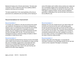 Macbook Air laptop and a Chrome web browser. The tests were
conducted in order to determine what if any usability problems
existed so that they can be corrected.
The tests revealed that (1) the visual aesthetics of the site are
perceived to be unattractive and out-of-date; (2) the meaning of
some of the labels used to define various sections are unclear and
don’t immediately suggest what is associated with them; (3) the
shopping cart UI is confusing; (4); the lack of a direct path to the
FAQ page is a glaring omission; (5) the customer satisfaction
guarantee is challenging to find; and (6) the Want List function is
far too difficult to use.
Recommendations for Improvement
Recommendation 1
To increase user confidence in the site and enhance the overall
user experience, Novasapceart.com should be redesigned by
experts to give it a contemporary look and feel that more closely
mateches what users expect from a reputable ecommerce
website. Any such redesign should seek to standardize the look
and feel of all pages within the site. The site should also be
redesigned according to responsive design principles to make it
accessible to mobile device users.
Recommendation 2
Users consistently reported that the meaning of some of the labels
used to define various sections of the website are unclear and that
they don’t immediately suggest what is associated with them.
Correct this by including brief descriptive text with all major
category headings that make it plain to the user that they can
expect to find within these categories.
Recommendation 3
Redesign the UI for the “Create Account” and “Add to Want List”
functions such that the first time user is affirmatively guided
through the personal account sign-up process and then shown
how to add items to the Want List. The current site provides the UI
for some items, but not others. The cart/Want List UI should be
consistently presented with every item available for purchase. If
for some reason, the item is not available for Want List inclusion,
the reason should be visibly provided.
Recommendation 4
Include a clear path to the FAQ page, or incorporate the
information contained on the FAQ page directly into the main site
content so that a separate FAQ page is unnecessary.
@gary_schroeder ​ / ​ ICM 514​ / ​December 2016
 