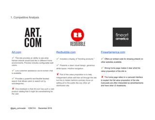 1. Competitive Analysis
Art.com
✔​ ​This site provides an ability to see what
framed artwork would look like in different home
environments. Preview includes configurable wall
colors.
✔​ ​Live customer assistance via on-screen chat
is available.
✔​ ​Provides a powerful and flexible faceted
search that allows users to search art by
subcategories..
✘ ​One drawback is that Art.com has such a vast
product catalog that it might be overwhelming for
the user.
Redbubble.com
✔​ ​Includes a display of "trending products."
✔​ ​Presents a clean visual design, generous
white space, intuitive navigation.
✘ ​Part of the value proposition is to help
independent artists sell their art through the site
but this is hidden behind a primary focus on
selling art to the public like any other art
distribution site.
Fineartamerica.com
✔​ ​Offers an embed code for showing artwork on
other websites available.
✔​ ​Strong home page makes it clear what the
value proposition of the site is.
✘ ​The home page relies on a carousel interface
to explain the full value proposition of the site.
Carousels are often interpreted as advertisements
and have other UI drawbacks.
@gary_schroeder ​ / ​ ICM 514​ / ​December 2016
 
