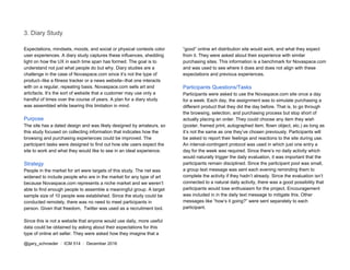 3. Diary Study
Expectations, mindsets, moods, and social or physical contexts color
user experiences. A diary study captures these influences, shedding
light on how the UX in each time span has formed. The goal is to
understand not just what people do but why. Diary studies are a
challenge in the case of Novaspace.com since it’s not the type of
product--like a fitness tracker or a news website--that one interacts
with on a regular, repeating basis. Novaspace.com sells art and
articfacts. It’s the sort of website that a customer may use only a
handful of times over the course of years. A plan for a diary study
was assembled while bearing this limitation in mind.
Purpose
The site has a dated design and was likely designed by amateurs, so
this study focused on collecting information that indicates how the
browsing and purchasing experiences could be improved. The
participant tasks were designed to find out how site users expect the
site to work and what they would like to see in an ideal experience.
Strategy
People in the market for art were targets of this study. The net was
widened to include people who are in the market for any type of art
because Novaspace.com represents a niche market and we weren’t
able to find enough people to assemble a meaningful group. A target
sample size of 10 people was established. Since the study could be
conducted remotely, there was no need to meet participants in
person. Given that freedom, Twitter was used as a recruitment tool.
Since this is not a website that anyone would use daily, more useful
data could be obtained by asking about their expectations for this
type of online art seller. They were asked how they imagine that a
“good” online art distribution site would work, and what they expect
from it. They were asked about their experience with similar
purchasing sites. This information is a benchmark for Novaspace.com
and was used to see where it does and does not align with these
expectations and previous experiences.
Participants Questions/Tasks
Participants were asked to use the Novaspace.com site once a day
for a week. Each day, the assignment was to simulate purchasing a
different product that they did the day before. That is, to go through
the browsing, selection, and purchasing process but stop short of
actually placing an order. They could choose any item they wish
(poster, framed print, autographed item, flown object, etc.) as long as
it’s not the same as one they’ve chosen previously. Participants will
be asked to report their feelings and reactions to the site during use.
An interval-contingent protocol was used in which just one entry a
day for the week was required. Since there’s no daily activity which
would naturally trigger the daily evaluation, it was important that the
participants remain disciplined. Since the participant pool was small,
a group text message was sent each evening reminding them to
complete the activity if they hadn’t already. Since the evaluation isn’t
connected to a natural daily activity, there was a good possibility that
participants would lose enthusiasm for the project. Encouragement
was included in in the daily text message to mitigate this. Other
messages like “how’s it going?” were sent separately to each
participant.
@gary_schroeder ​ / ​ ICM 514​ / ​December 2016
 