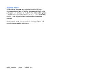 Reviewing the Data
In the collected feedback, participants who provided the most
complete evaluations with the greatest detail were identified. Those
participants were contacted via email or Twitter and asked to agree to
a short, 15 minute debriefing interview via Skype during which a fuller
account of their experiences and frustrations with the site was
collected.
The assembled results were examined for emerging patterns and
common themes between respondents.
@gary_schroeder ​ / ​ ICM 514​ / ​December 2016
 