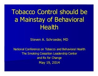 Tobacco Control should be
a Mainstay of Behavioral
Health
Steven A. Schroeder, MD
National Conference on Tobacco and Behavioral Health
The Smoking Cessation Leadership Center
and Rx for Change
May 19, 2014
 