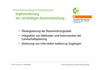 Universität für Bodenkultur Wien
Department für Raum, Landschaft
und Infrastruktur
Institut für Raumplanung und ländliche Neuordnung (IRUB)O.Univ.-Prof. Dipl.-Ing. Dr. Gerlind Weber
Schrumpfungsadäquate Raumplanung I:
Implementierung
der nachhaltigen Raumentwicklung
Ökologisierung der Raumordnungsziele
Integration von Methoden und Instrumenten der
Landschaftsplanung
Sicherung von informellen bottom-up Zugängen
 
