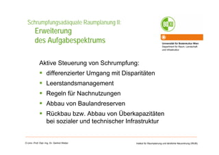 Universität für Bodenkultur Wien
Department für Raum, Landschaft
und Infrastruktur
Institut für Raumplanung und ländliche Neuordnung (IRUB)O.Univ.-Prof. Dipl.-Ing. Dr. Gerlind Weber
Schrumpfungsadäquate Raumplanung II:
Erweiterung
des Aufgabespektrums
Aktive Steuerung von Schrumpfung:
differenzierter Umgang mit Disparitäten
Leerstandsmanagement
Regeln für Nachnutzungen
Abbau von Baulandreserven
Rückbau bzw. Abbau von Überkapazitäten
bei sozialer und technischer Infrastruktur
 