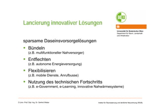 Universität für Bodenkultur Wien
Department für Raum, Landschaft
und Infrastruktur
Institut für Raumplanung und ländliche Neuordnung (IRUB)O.Univ.-Prof. Dipl.-Ing. Dr. Gerlind Weber
Lancierung innovativer Lösungen
sparsame Daseinsvorsorgelösungen
Bündeln
(z.B. multifunktioneller Nahversorger)
Entflechten
(z.B. autonome Energieversorgung)
Flexibilisieren
(z.B. mobile Dienste, Anrufbusse)
Nutzung des technischen Fortschritts
(z.B. e-Government, e-Learning, innovative Nahwärmesysteme)
 