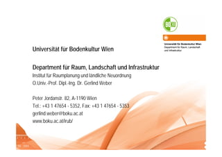 Universität für Bodenkultur Wien
Department für Raum, Landschaft
und Infrastruktur
Institut für Raumplanung und ländliche Neuordnung (IRUB)O.Univ.-Prof. Dipl.-Ing. Dr. Gerlind Weber
Universität für Bodenkultur Wien
Department für Raum, Landschaft und Infrastruktur
Institut für Raumplanung und ländliche Neuordnung
O.Univ.-Prof. Dipl.-Ing. Dr. Gerlind Weber
Peter Jordanstr. 82, A-1190 Wien
Tel.: +43 1 47654 - 5352, Fax: +43 1 47654 - 5353
gerlind.weber@boku.ac.at
www.boku.ac.at/irub/
Universität für Bodenkultur Wien
Department für Raum, Landschaft
und Infrastruktur
 