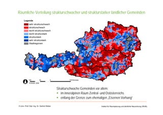 Universität für Bodenkultur Wien
Department für Raum, Landschaft
und Infrastruktur
Institut für Raumplanung und ländliche Neuordnung (IRUB)O.Univ.-Prof. Dipl.-Ing. Dr. Gerlind Weber
Räumliche Verteilung strukturschwacher und strukturstarker ländlicher Gemeinden
Strukturschwache Gemeinden vor allem:
im inneralpinen Raum Zentral- und Ostösterreichs
entlang der Grenze zum ehemaligen „Eisernen Vorhang“
 