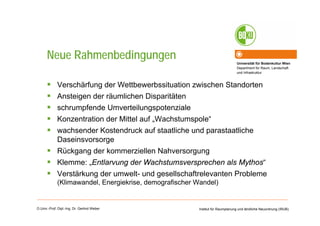 Universität für Bodenkultur Wien
Department für Raum, Landschaft
und Infrastruktur
Institut für Raumplanung und ländliche Neuordnung (IRUB)O.Univ.-Prof. Dipl.-Ing. Dr. Gerlind Weber
Neue Rahmenbedingungen
Verschärfung der Wettbewerbssituation zwischen Standorten
Ansteigen der räumlichen Disparitäten
schrumpfende Umverteilungspotenziale
Konzentration der Mittel auf „Wachstumspole“
wachsender Kostendruck auf staatliche und parastaatliche
Daseinsvorsorge
Rückgang der kommerziellen Nahversorgung
Klemme: „Entlarvung der Wachstumsversprechen als Mythos“
Verstärkung der umwelt- und gesellschaftrelevanten Probleme
(Klimawandel, Energiekrise, demografischer Wandel)
 