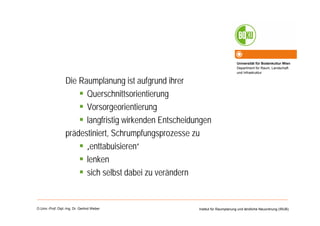 Universität für Bodenkultur Wien
Department für Raum, Landschaft
und Infrastruktur
Institut für Raumplanung und ländliche Neuordnung (IRUB)O.Univ.-Prof. Dipl.-Ing. Dr. Gerlind Weber
Die Raumplanung ist aufgrund ihrer
Querschnittsorientierung
Vorsorgeorientierung
langfristig wirkenden Entscheidungen
prädestiniert, Schrumpfungsprozesse zu
„enttabuisieren“
lenken
sich selbst dabei zu verändern
 