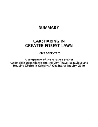 SUMMARY


              CARSHARING IN
           GREATER FOREST LAWN
                   Peter Schryvers

          A component of the research project
Automobile Dependence and the City: Travel Behaviour and
  Housing Choice in Calgary: A Qualitative Inquiry, 2010




                                                           1
 