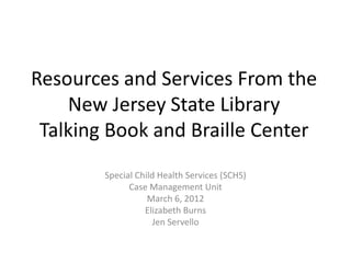 Resources and Services From the
    New Jersey State Library
 Talking Book and Braille Center
        Special Child Health Services (SCHS)
              Case Management Unit
                   March 6, 2012
                  Elizabeth Burns
                    Jen Servello
 