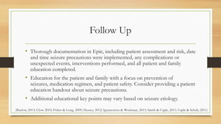 Follow Up
• Thorough documentation in Epic, including patient assessment and risk, date
and time seizure precautions were implemented, any complications or
unexpected events, interventions performed, and all patient and family
education completed.
• Education for the patient and family with a focus on prevention of
seizures, medication regimen, and patient safety. Consider providing a patient
education handout about seizure precautions.
• Additional educational key points may vary based on seizure etiology.
(Buelow, 2013; Clore 2010; Fisher & Long, 2009; Hussey, 2012; Ignatavicius & Workman, 2013; Smith & Caple, 2011; Caple & Schub, 2011)
 