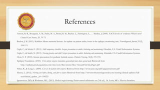 References
Armola, R. R., Bourgault, A. M., Halm, M. A., Board, R. M., Bucher, L., Harrington, L., … Medina, J. (2009). AACN levels of evidence: What’s new?
Critical Care Nurse, 29, 70-73.
Buelow, J. M. (2013). Kathleen Mears memorial lecture: An update on patient safety issues in the epilepsy monitoring unit. Neurodiagnostic Journal, 53(2),
104-113.
Caple, C., & Schub, E. (2011). Skill competency checklist: Seizure precautions in adults: Initiating and maintaining. Glendale, CA: Cinahl Information Systems.
Caple, C., & Smith, N. (2011). Nursing practice and skill: Seizure precautions in adults: Initiating and maintaining. Glendale, CA: Cinahl Information Systems.
Clore, E. T. (2010). Seizure precautions for pediatric bedside nurses. Pediatric Nursing, 36(4), 191-194.
Epilepsy Foundation. (2010). First aid for seizures (convulsive, generalized tonic-clonic, grand mal). Retrieved from
http://epilepsy.prod.acquiasites.com/sites/core/files/atoms/files/ SeizureFirstAid_Page1.pdf
Fisher, R., & Long, L. (2009). Care of the patient with seizures. Retrieved from http://www.aann.org/pdf/cpgaannseizures.pdf
Hussey, L. (2012). Nursing care before, during, and after a seizure. Retrieved from http://www.mosbysnursingconsult.com/nursing/clinical-updates/full-
text?clinical_update _id= 190223
Ignatavicius, D.D., & Workman, M.L. (2013). Medical surgical nursing: Patient-centered collaborative care (7th ed.). St. Louis, MO: Elsevier Saunders.
 
