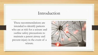 Introduction
These recommendations are
intended to identify patients
who are at risk for a seizure and
outline safety precautions to
maintain a patent airway and
prevent injury in the event of a
seizure.
 