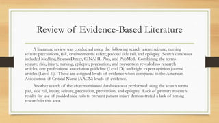 Review of Evidence-Based Literature
A literature review was conducted using the following search terms: seizure, nursing
seizure precautions, risk, environmental safety, padded side rail, and epilepsy. Search databases
included Medline, ScienceDirect, CINAHL Plus, and PubMed. Combining the terms
seizure, risk, injury, nursing, epilepsy, precaution, and prevention revealed no research
articles, one professional association guideline (Level D), and eight expert opinion journal
articles (Level E). These are assigned levels of evidence when compared to the American
Association of Critical Nurse (AACN) levels of evidence.
Another search of the aforementioned databases was performed using the search terms
pad, side rail, injury, seizure, precaution, prevention, and epilepsy. Lack of primary research
results for use of padded side rails to prevent patient injury demonstrated a lack of strong
research in this area.
 