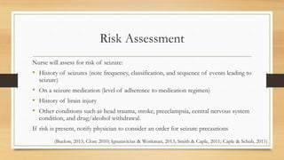Risk Assessment
Nurse will assess for risk of seizure:
• History of seizures (note frequency, classification, and sequence of events leading to
seizure)
• On a seizure medication (level of adherence to medication regimen)
• History of brain injury
• Other conditions such as head trauma, stroke, preeclampsia, central nervous system
condition, and drug/alcohol withdrawal.
If risk is present, notify physician to consider an order for seizure precautions
(Buelow, 2013; Clore 2010; Ignatavicius & Workman, 2013; Smith & Caple, 2011; Caple & Schub, 2011)
 
