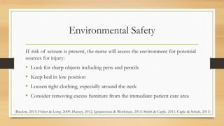 Environmental Safety
If risk of seizure is present, the nurse will assess the environment for potential
sources for injury:
• Look for sharp objects including pens and pencils
• Keep bed in low position
• Loosen tight clothing, especially around the neck
• Consider removing excess furniture from the immediate patient care area
(Buelow, 2013; Fisher & Long, 2009; Hussey, 2012; Ignatavicius & Workman, 2013; Smith & Caple, 2011; Caple & Schub, 2011)
 