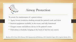 Airway Protection
To assure for maintenance of a patent airway:
• Again, loosen restrictive clothing around the patient’s neck and chest
• Suction equipment available, in the room, and fully functional
• Oxygen source and delivery device in the patient's room
• Oral airway at bedside, hanging at the head of bed for easy access
(Buelow, 2013; Clore 2010; Hussey, 2012; Ignatavicius & Workman, 2013; Smith & Caple, 2011; Caple & Schub, 2011)
 