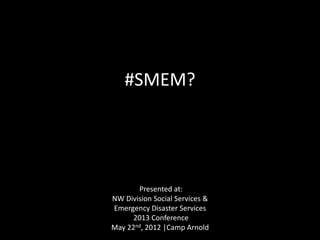 #SMEM?
Presented at:
NW Division Social Services &
Emergency Disaster Services
2013 Conference
May 22nd, 2012 |Camp Arnold
 