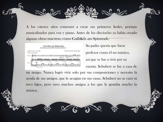 A los catorce años comenzó a crear sus primeros lieder, poemas
musicalizados para voz y piano. Antes de los dieciocho ya había creado
algunas obras maestras, como Gretchen am Spinnrade.
Su padre quería que fuese
profesor como él no músico,
así que se fue a vivir por su
cuenta. Schubert se fue a casa de
un amigo. Nunca logró vivir solo por sus composiciones y necesito la
ayuda de sus amigos, que le acogían en sus casas. Schubert no se casó ni
tuvo hijos, pero tuvo muchos amigos a los que le gustaba mucho la
música.

 