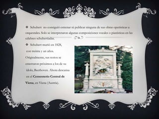  Schubert no consiguió estrenar ni publicar ninguna de sus obras operísticas u
orquestales. Solo se interpretaron algunas composiciones vocales o pianísticas en las
célebres schubertiadas.
 Schubert murió en 1828,
con treinta y un años.
Originalmente, sus restos se
enterraron próximos a los de su
ídolo, Beethoven. Ahora descansa
en el Cementerio Central de
Viena, en Viena (Austria).

 