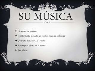 SU MÚSICA
 Ejemplos de música:
 1 sinfonía (La Grande) es su obra maestra sinfónica
 Quinteto llamado “La Trucha”
 Sonata para piano en Si bemol

 Ave María

 